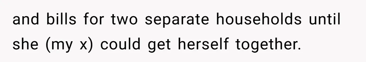 and bills for two separate households until she (my x) could get herself together.