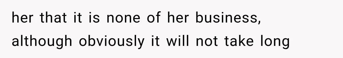 her that it is none of her business, although obviously it will not take long