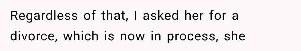 Regardless of that, I asked her for a divorce, which is now in process, she