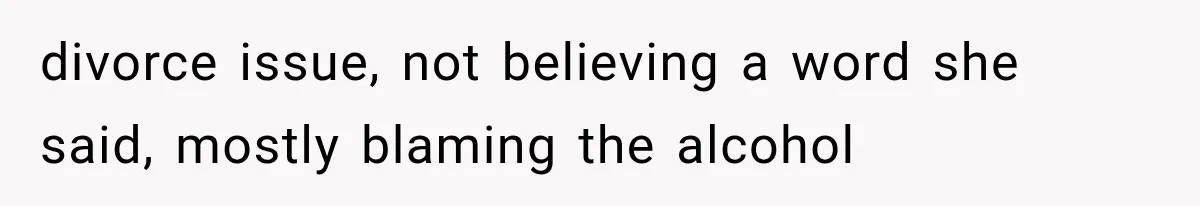 divorce issue, not believing a word she said, mostly blaming the alcohol