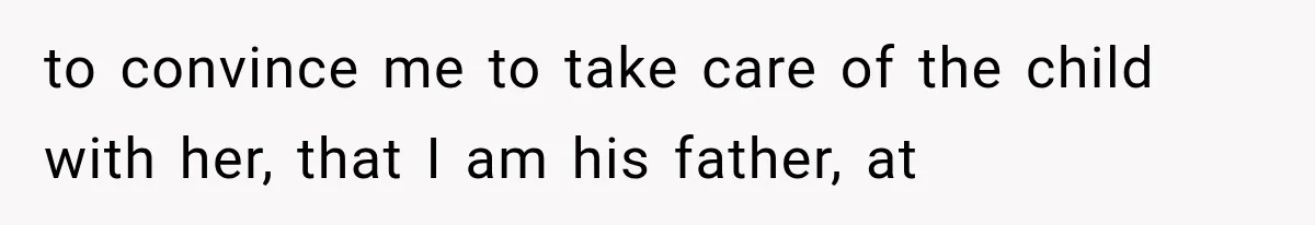 to convince me to take care of the child with her, that I am his father, at