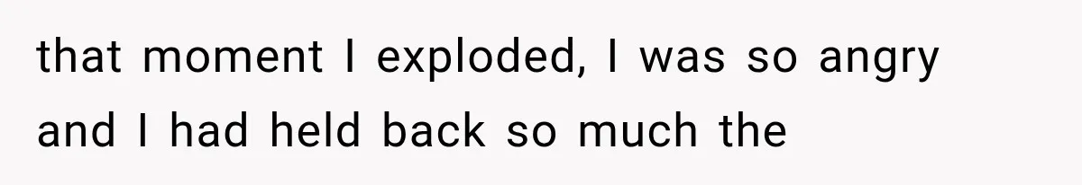 that moment I exploded, I was so angry and I had held back so much the