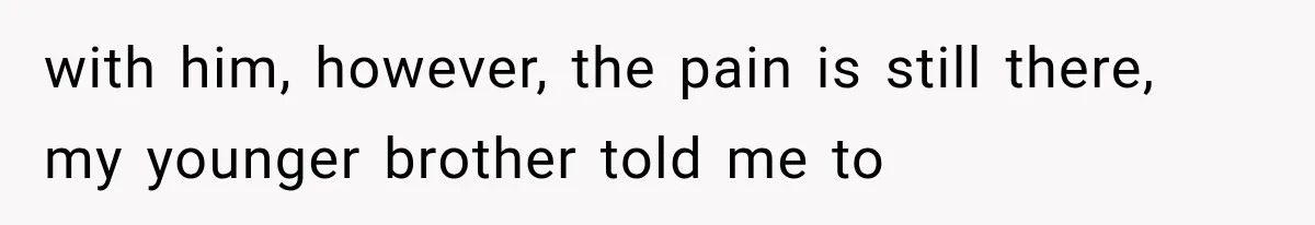 with him, however, the pain is still there, my younger brother told me to