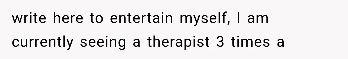 write here to entertain myself, I am currently seeing a therapist 3 times a