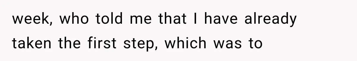 week, who told me that I have already taken the first step, which was to