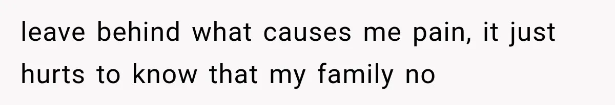 leave behind what causes me pain, it just hurts to know that my family no