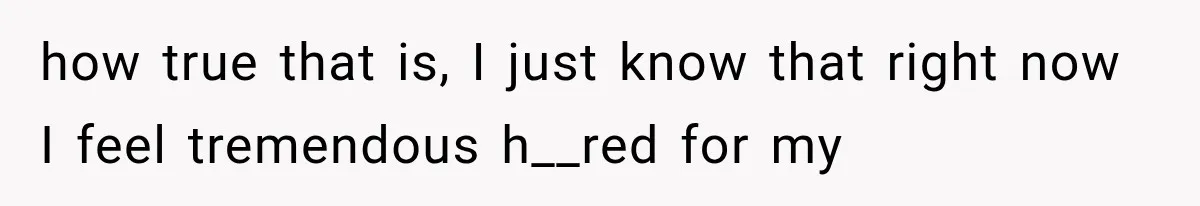 how true that is, I just know that right now I feel tremendous h__red for my