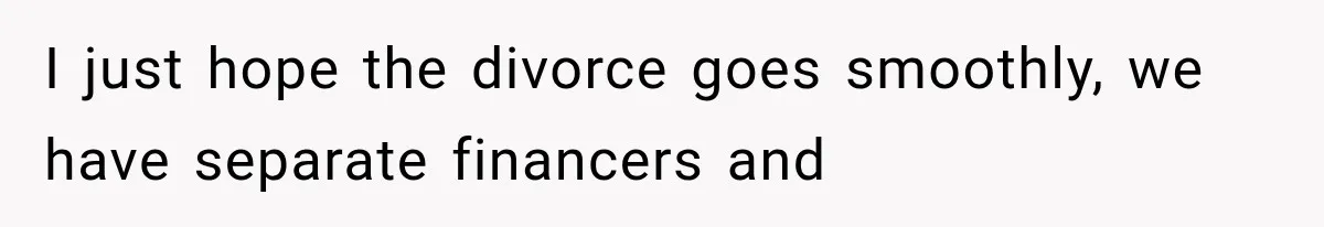 I just hope the divorce goes smoothly, we have separate financers and