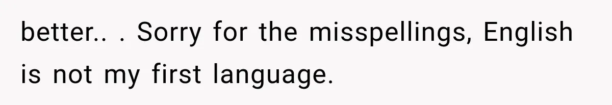 better.. ​. Sorry for the misspellings, English is not my first language.