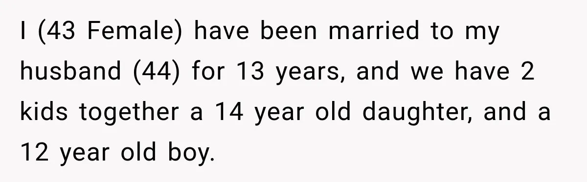 I (43 Female) have been married to my husband (44) for 13 years, and we have 2 kids together a 14 year old daughter, and a 12 year old boy.
