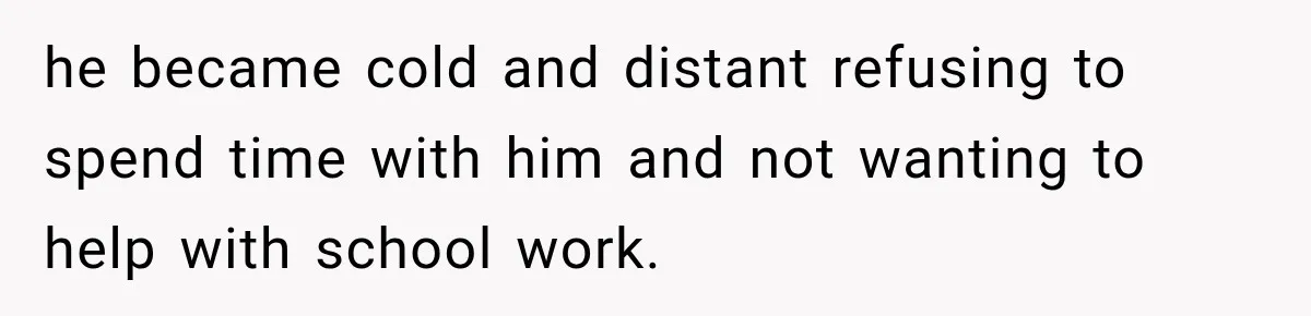 he became cold and distant refusing to spend time with him and not wanting to help with school work.