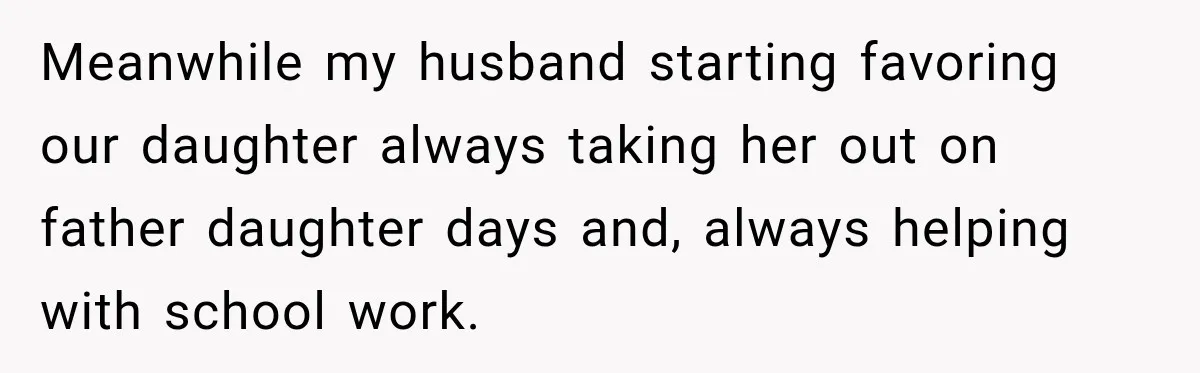 Meanwhile my husband starting favoring our daughter always taking her out on father daughter days and, always helping with school work.