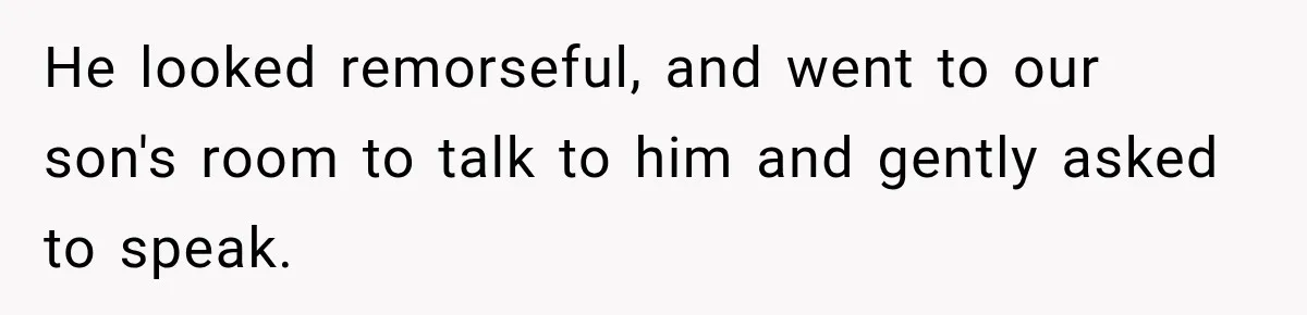 He looked remorseful, and went to our son's room to talk to him and gently asked to speak.