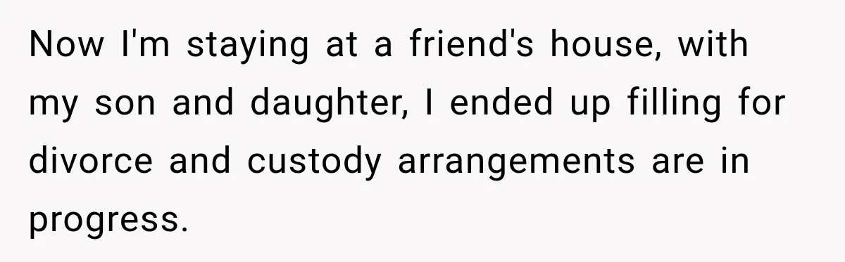 Now I'm staying at a friend's house, with my son and daughter, I ended up filling for divorce and custody arrangements are in progress.