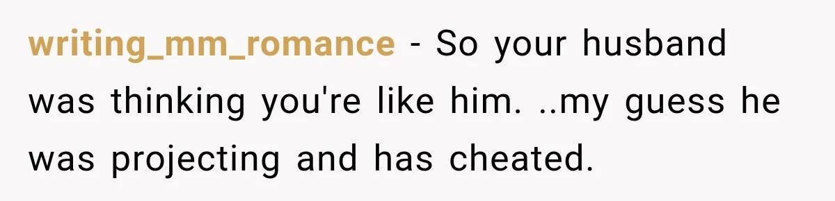 writing_mm_romance − So your husband was thinking you're like him. ..my guess he was projecting and has cheated.