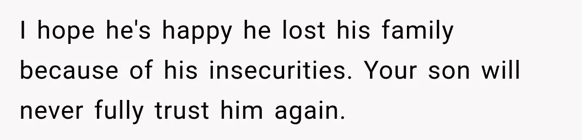 I hope he's happy he lost his family because of his insecurities. Your son will never fully trust him again.