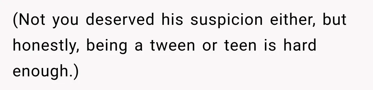 (Not you deserved his suspicion either, but honestly, being a tween or teen is hard enough.)