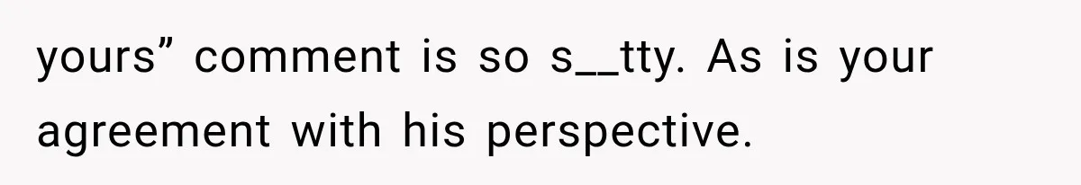 yours” comment is so s__tty. As is your agreement with his perspective.