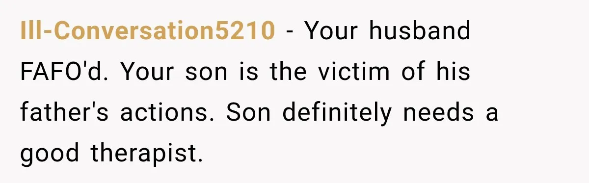 Ill-Conversation5210 − Your husband FAFO'd. Your son is the victim of his father's actions. Son definitely needs a good therapist.