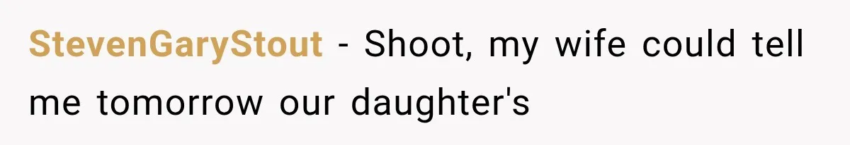 StevenGaryStout − Shoot, my wife could tell me tomorrow our daughter's