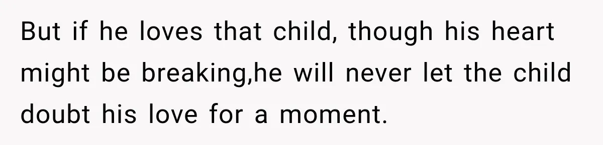 But if he loves that child, though his heart might be breaking,he will never let the child doubt his love for a moment.
