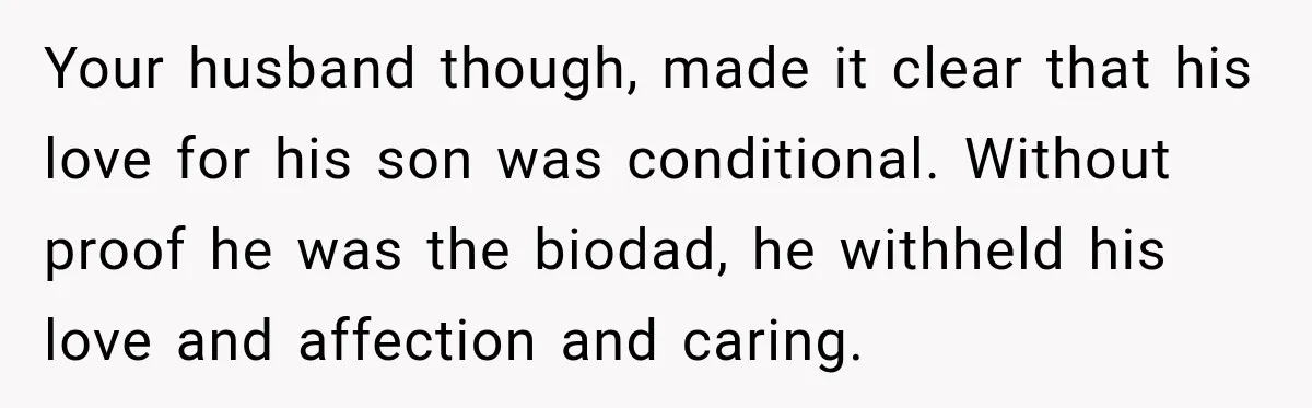 Your husband though, made it clear that his love for his son was conditional. Without proof he was the biodad, he withheld his love and affection and caring.