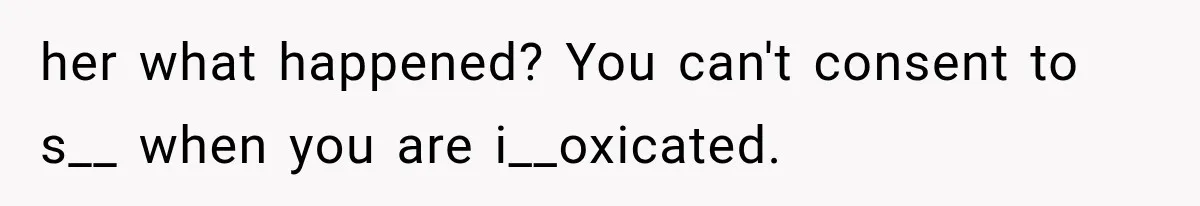 her what happened? You can't consent to s__ when you are i__oxicated.