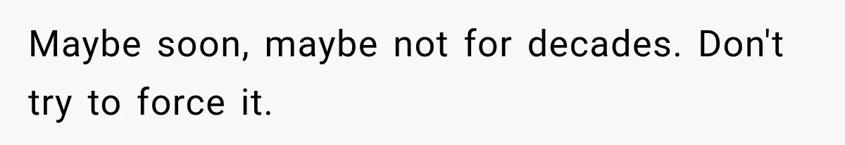 Maybe soon, maybe not for decades. Don't try to force it.