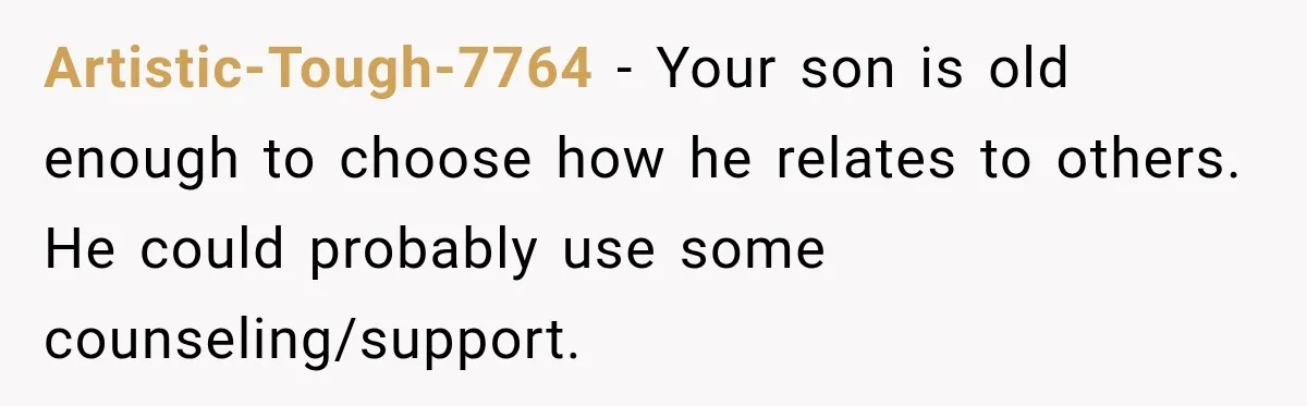 Artistic-Tough-7764 − Your son is old enough to choose how he relates to others. He could probably use some counseling/support.