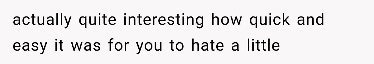 actually quite interesting how quick and easy it was for you to hate a little