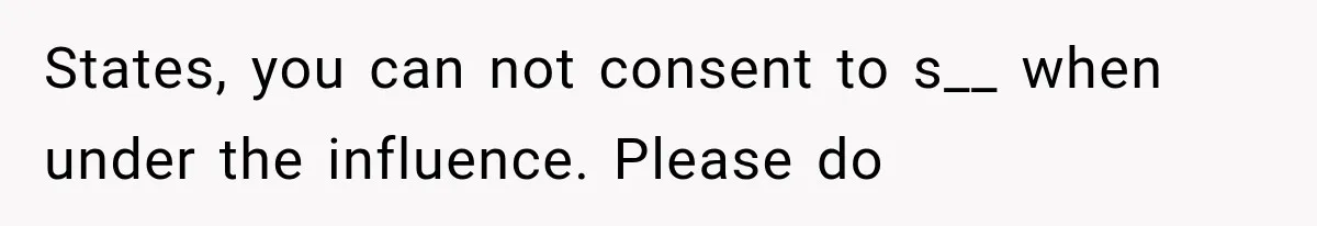 States, you can not consent to s__ when under the influence. Please do