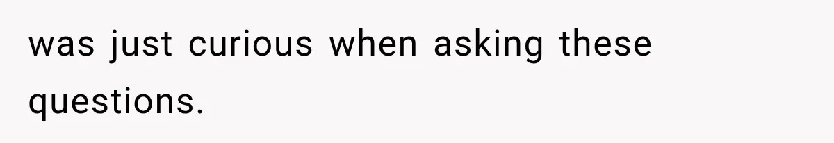 was just curious when asking these questions.