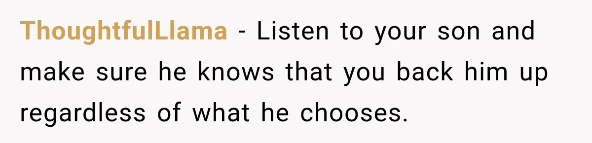 ThoughtfulLlama − Listen to your son and make sure he knows that you back him up regardless of what he chooses.