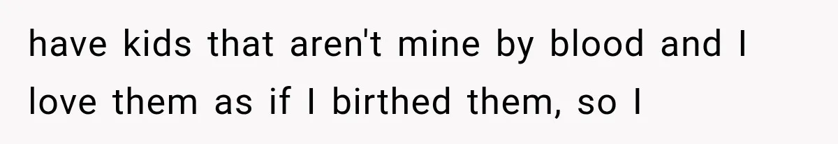 have kids that aren't mine by blood and I love them as if I birthed them, so I
