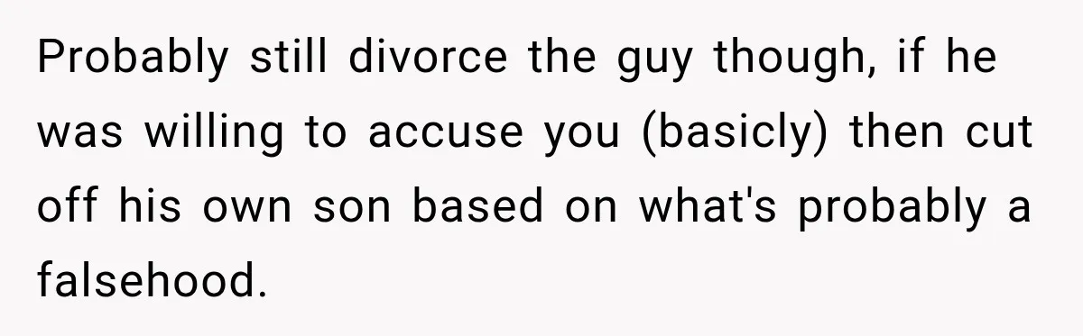 Probably still divorce the guy though, if he was willing to accuse you (basicly) then cut off his own son based on what's probably a falsehood.
