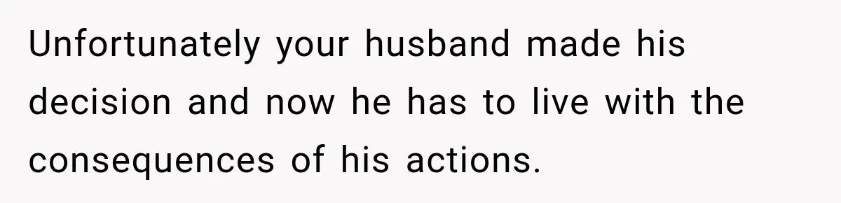 Unfortunately your husband made his decision and now he has to live with the consequences of his actions.