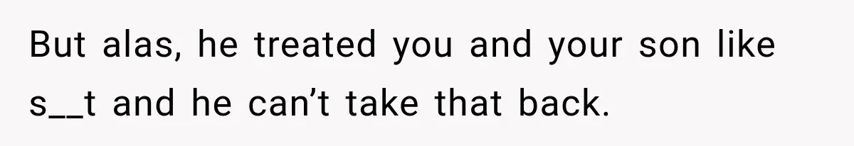 But alas, he treated you and your son like s__t and he can’t take that back.