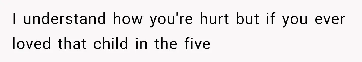 I understand how you're hurt but if you ever loved that child in the five