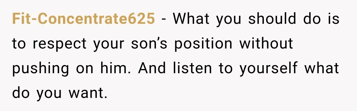 Fit-Concentrate625 − What you should do is to respect your son’s position without pushing on him. And listen to yourself what do you want.