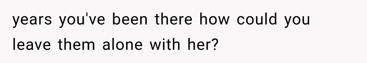 years you've been there how could you leave them alone with her?