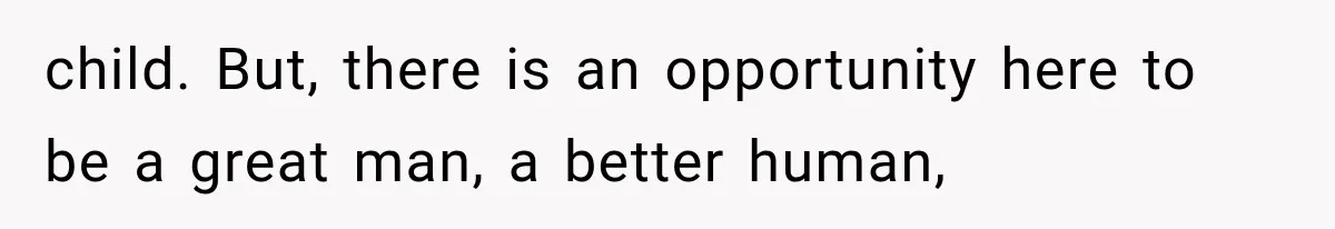 child. But, there is an opportunity here to be a great man, a better human,