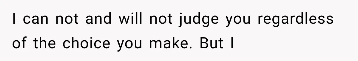 I can not and will not judge you regardless of the choice you make. But I