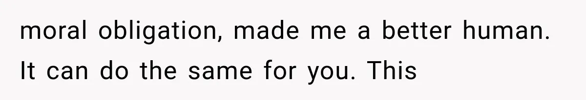 moral obligation, made me a better human. It can do the same for you. This