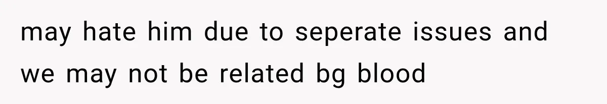 may hate him due to seperate issues and we may not be related bg blood