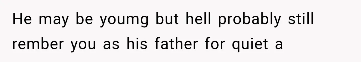 He may be youmg but hell probably still rember you as his father for quiet a