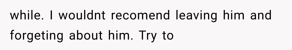 while. I wouldnt recomend leaving him and forgeting about him. Try to