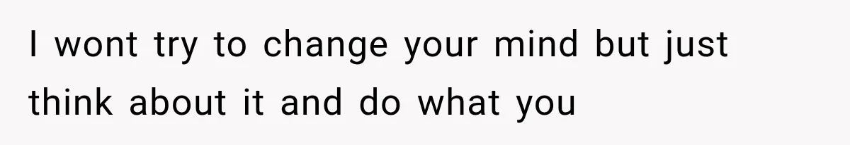 I wont try to change your mind but just think about it and do what you