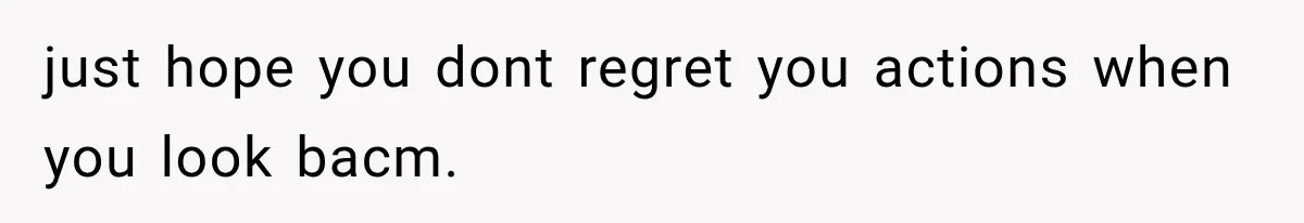 just hope you dont regret you actions when you look bacm.
