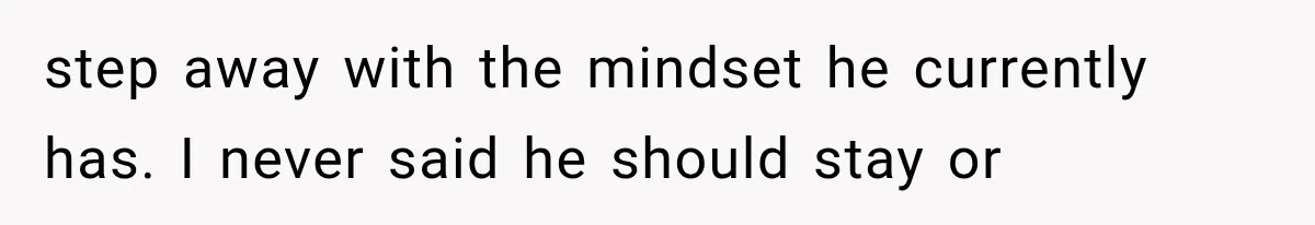step away with the mindset he currently has. I never said he should stay or