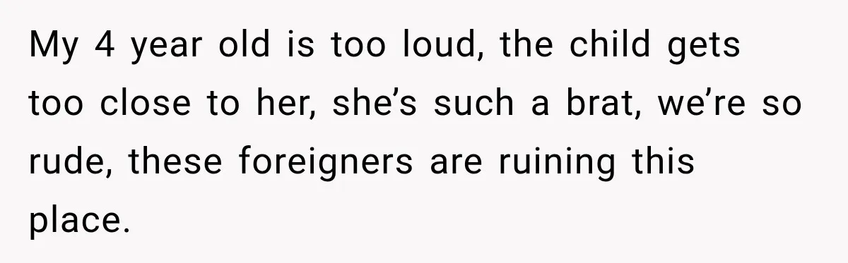 My 4 year old is too loud, the child gets too close to her, she’s such a brat, we’re so rude, these foreigners are ruining this place.